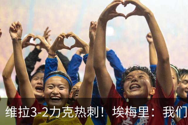 维拉3-2力克热刺！埃梅里：我们的防守韧性令人振奋，胜利源于持续学习
